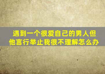 遇到一个很爱自己的男人但他言行举止我很不理解怎么办