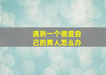 遇到一个很爱自己的男人怎么办