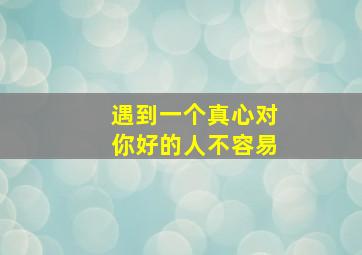 遇到一个真心对你好的人不容易