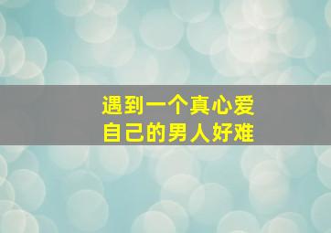 遇到一个真心爱自己的男人好难