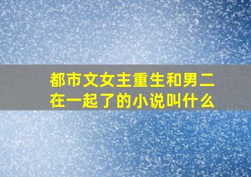 都市文女主重生和男二在一起了的小说叫什么