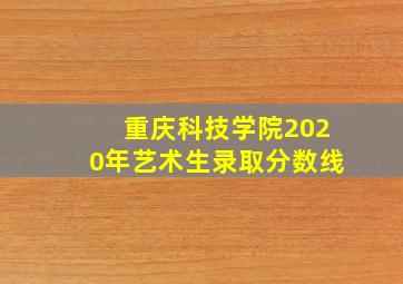 重庆科技学院2020年艺术生录取分数线