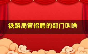 铁路局管招聘的部门叫啥