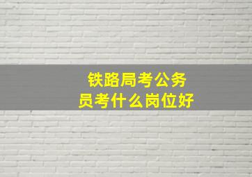 铁路局考公务员考什么岗位好