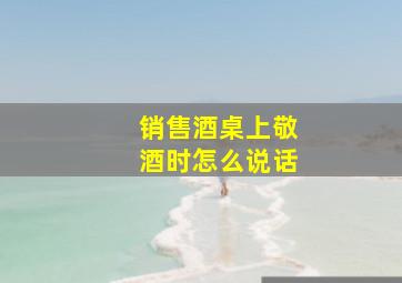 销售酒桌上敬酒时怎么说话