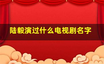 陆毅演过什么电视剧名字