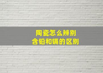 陶瓷怎么辨别含铅和镉的区别