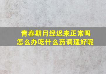 青春期月经迟来正常吗怎么办吃什么药调理好呢