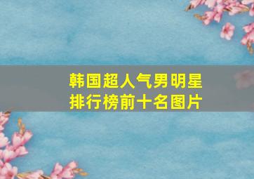 韩国超人气男明星排行榜前十名图片