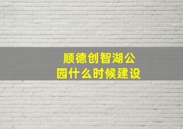 顺德创智湖公园什么时候建设