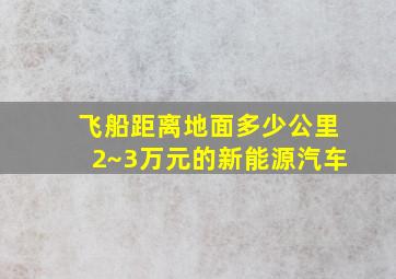 飞船距离地面多少公里2~3万元的新能源汽车