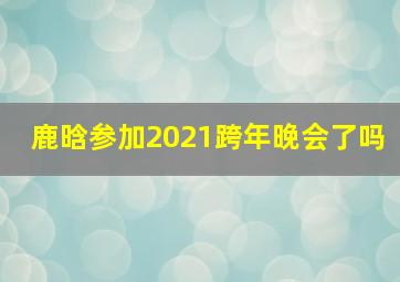 鹿晗参加2021跨年晚会了吗